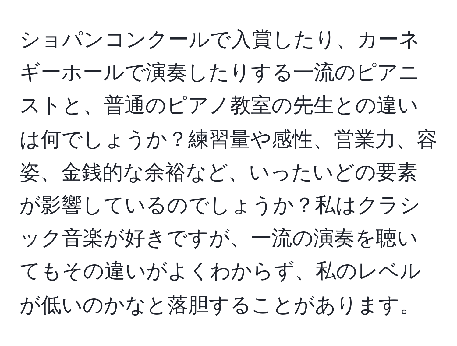 ショパンコンクールで入賞したり、カーネギーホールで演奏したりする一流のピアニストと、普通のピアノ教室の先生との違いは何でしょうか？練習量や感性、営業力、容姿、金銭的な余裕など、いったいどの要素が影響しているのでしょうか？私はクラシック音楽が好きですが、一流の演奏を聴いてもその違いがよくわからず、私のレベルが低いのかなと落胆することがあります。