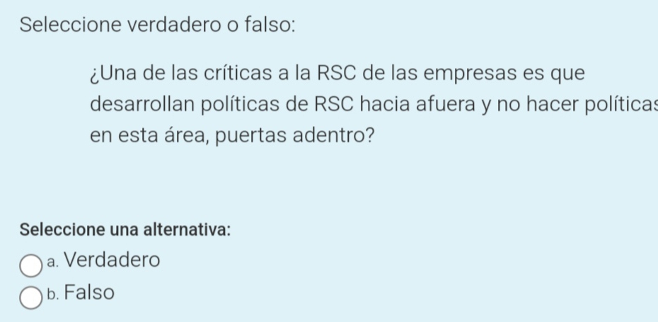 Seleccione verdadero o falso:
¿Una de las críticas a la RSC de las empresas es que
desarrollan políticas de RSC hacia afuera y no hacer políticas
en esta área, puertas adentro?
Seleccione una alternativa:
a. Verdadero
b. Falso