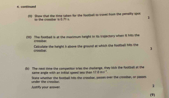 continued 
(11) Show that the time taken for the football to travel from the penalty spot 
to the crossbar is 0.71 s. 
2 
(iii) The football is at the maximum height in its trajectory when it hits the 
crossbar. 
Calculate the height / above the ground at which the football hits the 
crossbar. 
3 
(b) The next time the competitor tries the challenge, they kick the football at the 
same angle with an initial speed less than 17.0ms^(-1). 
State whether the football hits the crossbar, passes over the crossbar, or passes 
under the crossbar. 
Justify your answer. 
2 
(9)