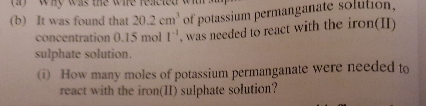 why was the whe reacted w 
(b) It was found that 20.2cm^3 of potassium permanganate solution, 
concentration 0.15mo || 1^(-1) , was needed to react with the iron(II) 
sulphate solution. 
) How many moles of potassium permanganate were needed to 
react with the iron(II) sulphate solution?