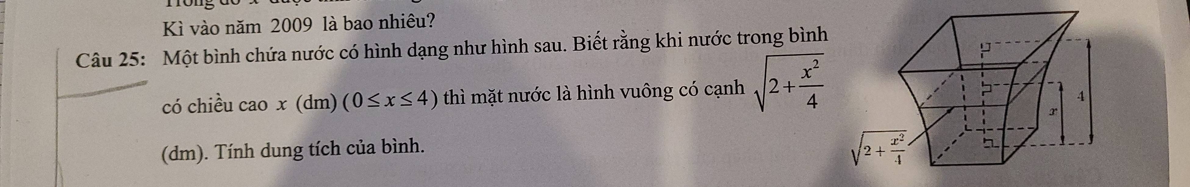 Kì vào năm 2009 là bao nhiêu?
Câu 25: Một bình chứa nước có hình dạng như hình sau. Biết rằng khi nước trong bình
có chiều cao x (dm) (0≤ x≤ 4) thì mặt nước là hình vuông có cạnh sqrt(2+frac x^2)4
(dm). Tính dung tích của bình.