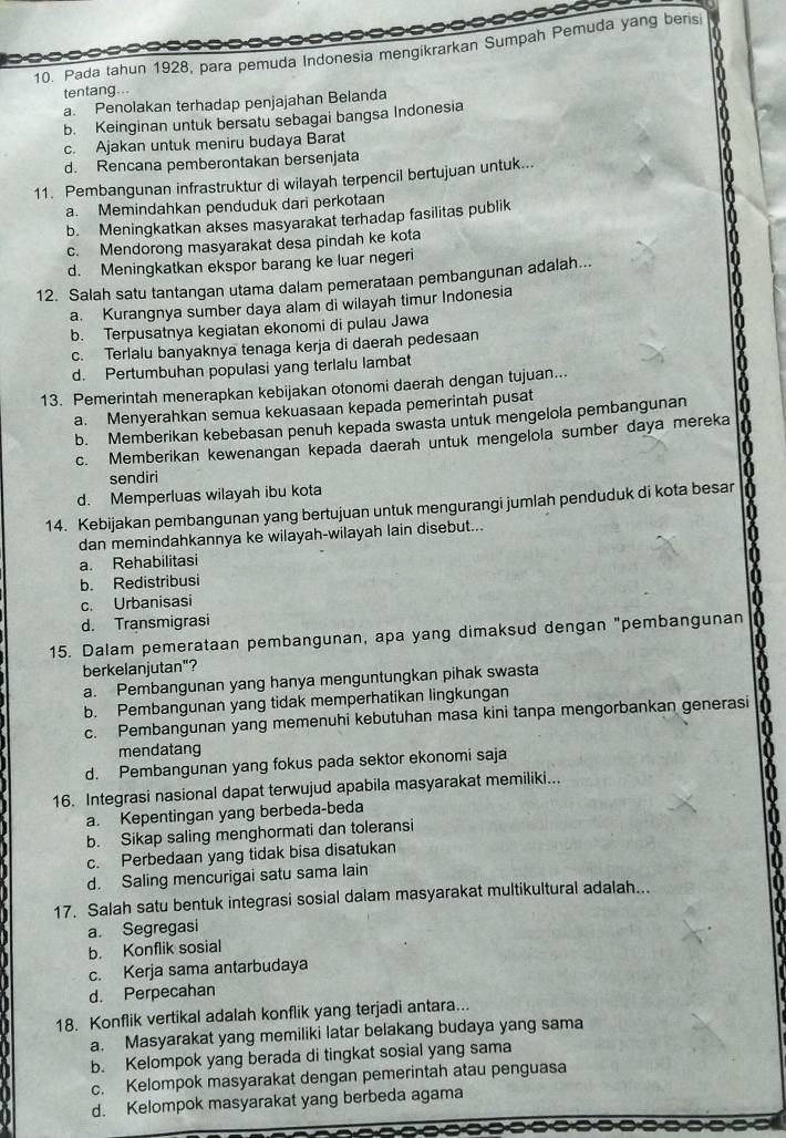 Pada tahun 1928, para pemuda Indonesia mengikrarkan Sumpah Pemuda yang berisi
tentang...
a. Penolakan terhadap penjajahan Belanda
b. Keinginan untuk bersatu sebagai bangsa Indonesia
c. Ajakan untuk meniru budaya Barat
d. Rencana pemberontakan bersenjata
11. Pembangunan infrastruktur di wilayah terpencil bertujuan untuk...
a. Memindahkan penduduk dari perkotaan
b. Meningkatkan akses masyarakat terhadap fasilitas publik
c. Mendorong masyarakat desa pindah ke kota
d. Meningkatkan ekspor barang ke luar negeri
12. Salah satu tantangan utama dalam pemerataan pembangunan adalah...
a. Kurangnya sumber daya alam di wilayah timur Indonesia
b. Terpusatnya kegiatan ekonomi di pulau Jawa
c. Terlalu banyaknya tenaga kerja di daerah pedesaan
d. Pertumbuhan populasi yang terlalu lambat
13. Pemerintah menerapkan kebijakan otonomi daerah dengan tujuan...
a. Menyerahkan semua kekuasaan kepada pemerintah pusat
b. Memberikan kebebasan penuh kepada swasta untuk mengelola pembangunan
c. Memberikan kewenangan kepada daerah untuk mengelola sumber daya mereka
sendiri
d. Memperluas wilayah ibu kota
14. Kebijakan pembangunan yang bertujuan untuk mengurangi jumlah penduduk di kota besar
dan memindahkannya ke wilayah-wilayah lain disebut...
a. Rehabilitasi
b. Redistribusi
c. Urbanisasi
d. Transmigrasi
15. Dalam pemerataan pembangunan, apa yang dimaksud dengan "pembangunan
berkelanjutan"?
a. Pembangunan yang hanya menguntungkan pihak swasta
b. Pembangunan yang tidak memperhatikan lingkungan
c. Pembangunan yang memenuhi kebutuhan masa kini tanpa mengorbankan generasi
mendatang
d. Pembangunan yang fokus pada sektor ekonomi saja
16. Integrasi nasional dapat terwujud apabila masyarakat memiliki...
a. Kepentingan yang berbeda-beda
b. Sikap saling menghormati dan toleransi
c. Perbedaan yang tidak bisa disatukan
d. Saling mencurigai satu sama lain
17. Salah satu bentuk integrasi sosial dalam masyarakat multikultural adalah..
a. Segregasi
b. Konflik sosial
c. Kerja sama antarbudaya
d. Perpecahan
18. Konflik vertikal adalah konflik yang terjadi antara...
a. Masyarakat yang memiliki latar belakang budaya yang sama
b. Kelompok yang berada di tingkat sosial yang sama
c. Kelompok masyarakat dengan pemerintah atau penguasa
d. Kelompok masyarakat yang berbeda agama