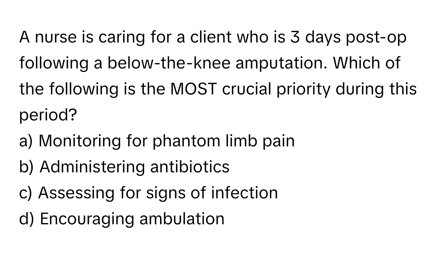 A nurse is caring for a client who is 3 days post-op following a below-the-knee amputation. Which of the following is the MOST crucial priority during this period?

a) Monitoring for phantom limb pain 
b) Administering antibiotics 
c) Assessing for signs of infection 
d) Encouraging ambulation