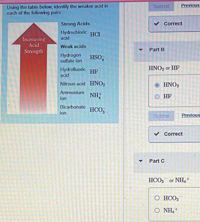 Using the table below, identify the weaker acid in Submil Previous 
each of the following pairs: 
Strong Acids Correct 
Hydrochloric 
acid HCl 
Weak acids 
Part B 
Hydrogen HSO_4^(-
sulfate ion
HNO_2)
Hydrofluoric or HF 
acid HF
Nitrous acid HNO_2 HNO_2
Ammonium 
ion NH_4^(+
HF
Bicarbonate 
ion HCO_3^-, 
Submit Previous 
Correct 
Part C
HCO_3^- or NH_4^+
HCO_3)
NH_4^+