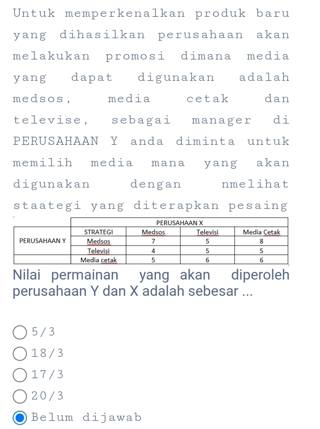 Untuk memperkenalkan produk baru
yang dihasilkan perusahaan akan
melakukan promosi dimana media
yang dapat digunakan adalah
medsos, media cetak dan
televise, sebagai manager j di
PERUSAHAAN Y anda diminta untuk
memilih media mana yang akan
digunakan dengan nmelihat
staategi yang diterapkan pesaing
Nilai permainan yang akan diperoleh
perusahaan Y dan X adalah sebesar ...
5 / 3
18/3
17 /3
20/ 3
Belum dijawab