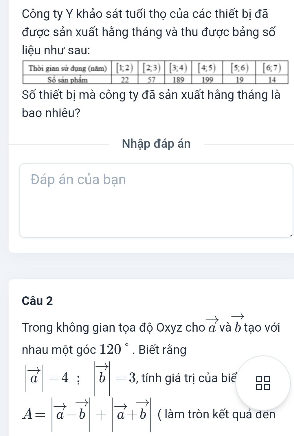 Công ty Y khảo sát tuổi thọ của các thiết bị đã
được sản xuất hằng tháng và thu được bảng số
liệu như sau:
Số thiết bị mà công ty đã sản xuất hằng tháng là
bao nhiêu?
Nhập đáp án
Đáp án của bạn
Câu 2
Trong không gian tọa độ Oxyz cho vector a và vector b tạo với
nhau một góc 120°. Biết rằng
|vector a|=4;|vector b|=3 , tính giá trị của biể
A=|vector a-vector b|+|vector a+vector b| ( làm tròn kết quả đen