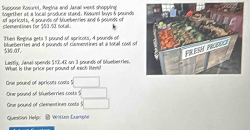 Suppose Kosumi, Regina and Janal went shopping
together at a local produce stand. Kosumi buys 6 pounds
of apricots, 4 pounds of blueberries and 6 pounds of
clementines for $53.52 total.
Then Regina gets 1 pound of spricots, 4 pounds of
blueberries and 4 pounds of clementines at a total cost of
$30.07.
Lastly, Janal spends $12 42 on 3 pounds of blueberries.
What is the price per pound of each item?
One pound of apricots costs $ □
One pound of blueberries costs $ □
One pound of clementines costs □
Question Help: Written Example