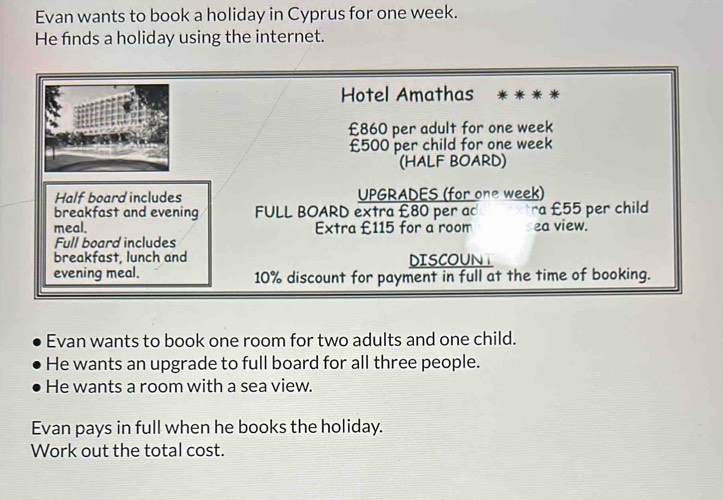 Evan wants to book a holiday in Cyprus for one week. 
He finds a holiday using the internet. 
Hotel Amathas
£860 per adult for one week
£500 per child for one week
(HALF BOARD) 
Half board includes UPGRADES (for one week) 
breakfast and evening FULL BOARD extra £80 per ac ra £55 per child 
meal. Extra £115 for a room ea view. 
Full board includes 
breakfast, lunch and DISCOUNT 
evening meal. 10% discount for payment in full at the time of booking. 
Evan wants to book one room for two adults and one child. 
He wants an upgrade to full board for all three people. 
He wants a room with a sea view. 
Evan pays in full when he books the holiday. 
Work out the total cost.