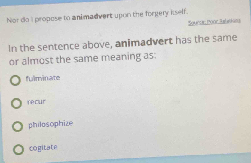 Nor do I propose to animadvert upon the forgery itself.
Source: Poor Relations
In the sentence above, animadvert has the same
or almost the same meaning as:
fulminate
recur
philosophize
cogitate