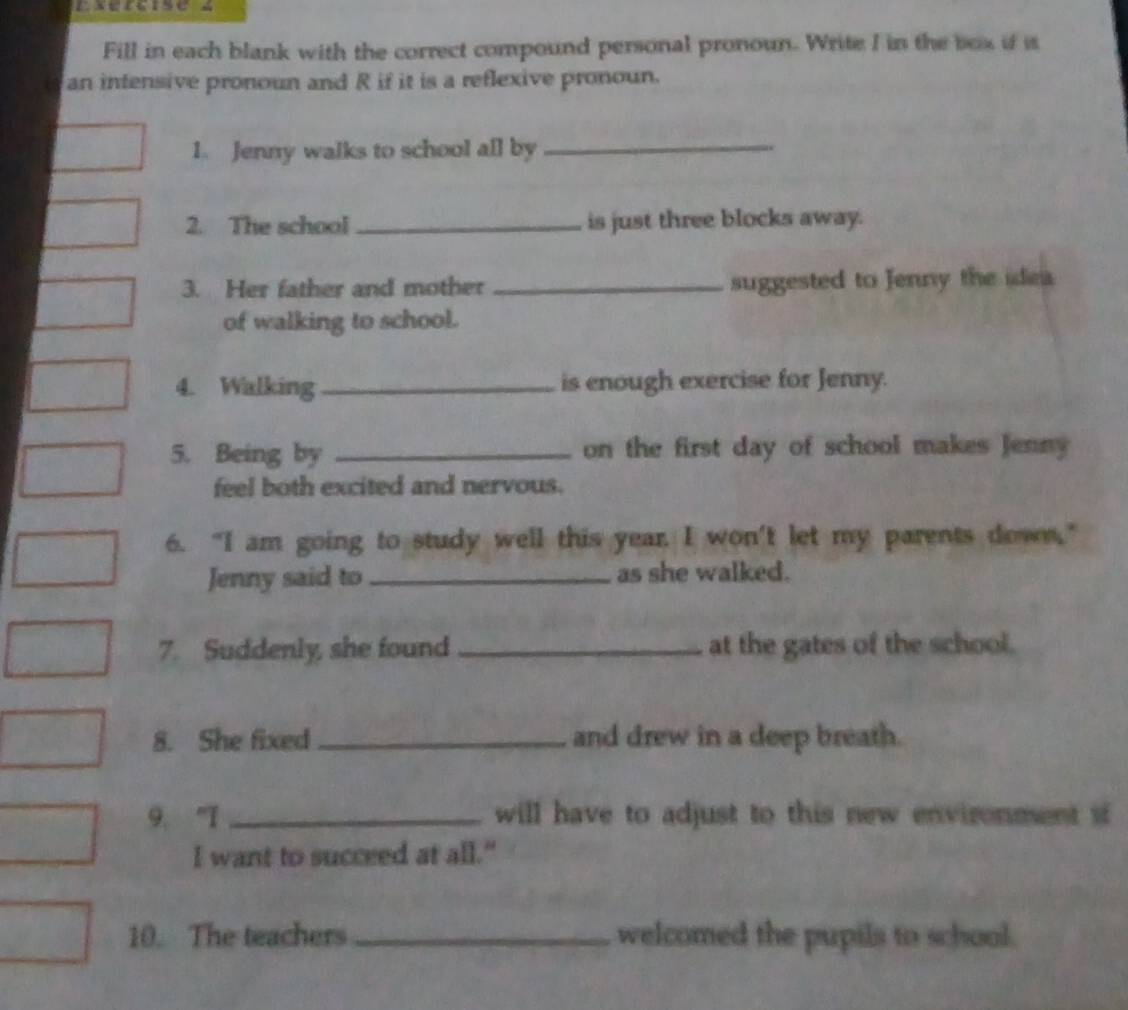 Fill in each blank with the correct compound personal pronoun. Write I in the box if is 
a an infensive pronoun and R if it is a reflexive pronoun. 
1. Jenny walks to school all by_ 
2. The school _is just three blocks away. 
3. Her father and mother _suggested to Jenny the idea 
of walking to school. 
4. Walking_ is enough exercise for Jenny. 
5. Being by _on the first day of school makes Jenny 
feel both excited and nervous. 
6. "I am going to study well this year. I won't let my parents down," 
Jenny said to _as she walked. 
7. Suddenly, she found _at the gates of the school. 
8. She fixed _and drew in a deep breath. 
9. "T _will have to adjust to this new environment s 
I want to succeed at all." 
10. The teachers _welcomed the pupils to school.