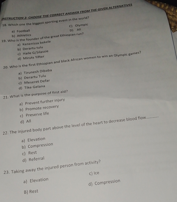 INSTRUCTION 2: CHOOSE THE CORRECT ANSWER FROM THE GIVEN ALTERNATIVES
18. Which one the biggest sporting event in the world?
C) Olympic
a) Football
D) All
b) Athletics
19. Who is the founder of the great Ethiopian run?
a) Kenenissa bekele
b) Derartu tulu c) Haile G/Silassie
d) Miruts Yifter
20. Who is the first Ethiopian and black African women to win an Olympic games?
a) Tirunesh Dibaba
c) Meseret Defar b) Derartu Tulu
d) Tike Gelana
21. What is the purpose of first aid?
a) Prevent further injury
b) Promote recovery
_
c) Preserve life
d) All
22. The injured body part above the level of the heart to decrease blood flow
a) Elevation
b) Compression
c) Rest
d) Referral
23. Taking away the injured person from activity?
a) Elevation C) Ice
d) Compression
B) Rest