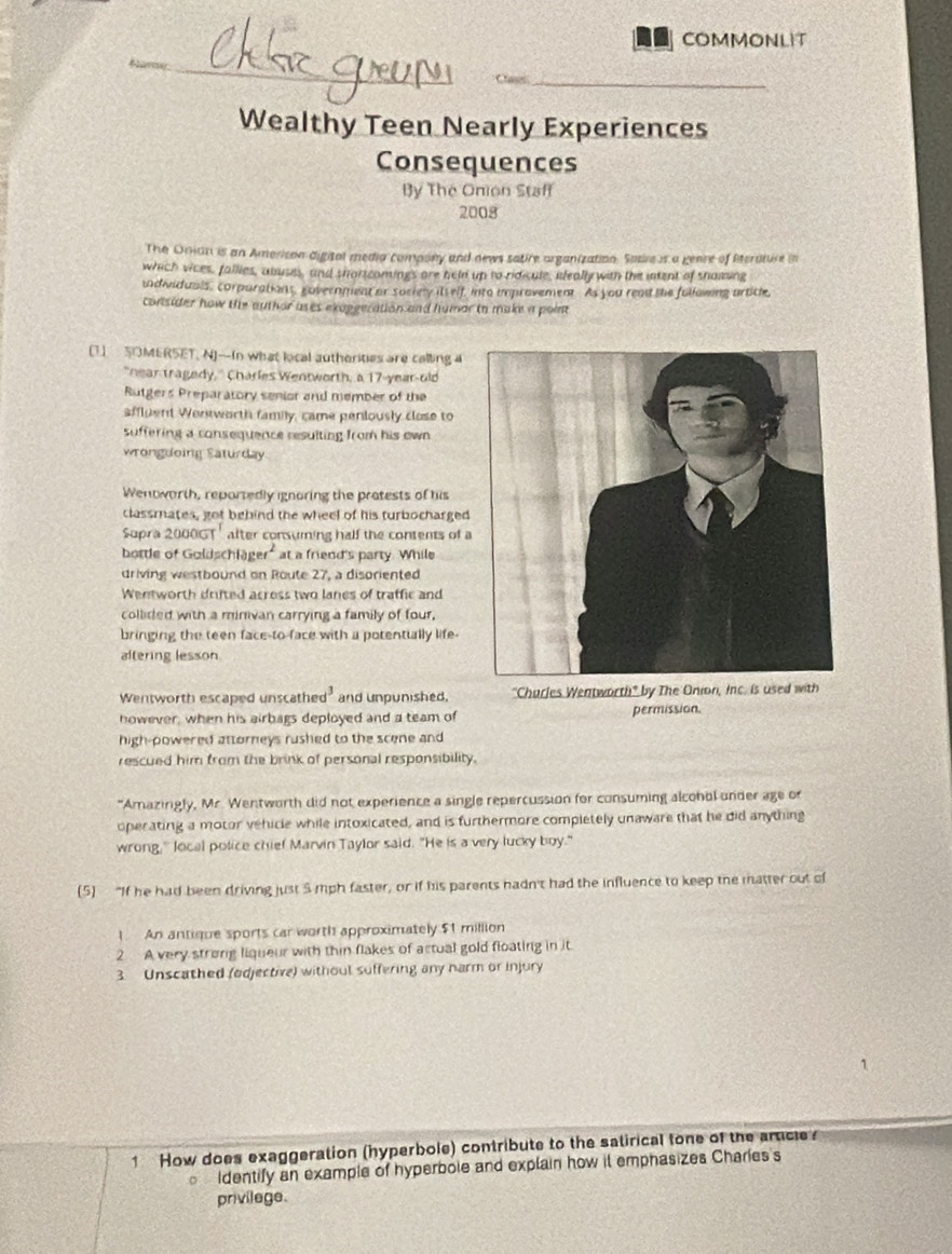 COMMONLIT
Cass
Wealthy Teen Nearly Experiences
Consequences
By The Onion Staff
2008
The Onian is an Amerison digital media compony and news satire organization. Soure is a genre of Pterature in
which vices, fallies, abuses, and shortcomings are held up to ridicule, ileally with the intent of shamsing
udividuals, corparations, government or Society itself, into improvement. As you read the following article,
consider how the author uses exaggeration and humar io make a point
[1) SOMERSET, N]-In what local autherities are calling a
"near tragedy," Charles Wentworth, a 17-year-old
Rutgers Preparatory senior and member of the
affluent Wentworth family, came peniously close to
suffering a consequence resulting from his own 
wrongdoing Saturday
Wentworth, reportedly ignoring the pratests of his
classmates, got behind the wheel of his turbocharged
Supra 2000GT' after consuming half the contents of a
bottle of Galdschi ger^2 at a friend's party. While
driving westbound on Route 27, a dispriented
Wentworth drifted across two lanes of traffic and
collided with a minivan carrying a family of four,
bringing the teen face-to-face with a potentially life-
altering lesson
Wentworth escaped unscathe d^3 and unpunished. "Churles Wentworth" by The Onion, Inc. is used with
however, when his airbags deployed and a team of permission.
high-powered attorneys rushed to the scene and 
rescued him from the brink of personal responsibility.
"Amazingly, Mr. Wentworth did not experience a single repercussion for consuming alcohol under age or
operating a motor vehicle while intoxicated, and is furthermore completely unaware that he did anything
wrong," local police chief Marvin Taylor said. "He is a very lucky boy."
(5) “If he had been driving just 5 mph faster, or if his parents hadn't had the influence to keep the matter out of
1. An antique sports car worth approximately $1 million
2 A very strong liqueur with thin flakes of actual gold floating in it
3. Unscathed (odjective) withoul suffering any narm or injury
1 How does exaggeration (hyperbole) contribute to the satirical tone of the arcle
Identify an example of hyperbole and explain how it emphasizes Charies s
privilage.