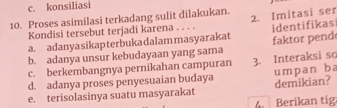 c. konsiliasi
2. Imitasi ser
10. Proses asimilasi terkadang sulit dilakukan.
Kondisi tersebut terjadi karena . . . .
a. adanyasikapterbukadalammasyarakat identifikasi
b. adanya unsur kebudayaan yang sama faktor pend
c. berkembangnya pernikahan campuran 3. Interaksi so
d. adanya proses penyesuaian budaya umpan ba
e. terisolasinya suatu masyarakat demikian?
4. Berikan tig: