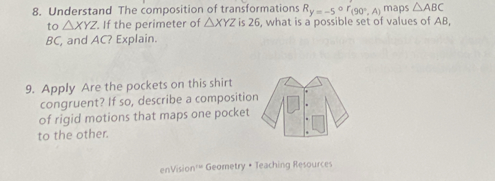 Understand The composition of transformations R_y=-5°r_(90°,A) maps △ ABC
to △ XYZ. If the perimeter of △ XYZ is 26, what is a possible set of values of AB,
BC, and AC? Explain. 
9. Apply Are the pockets on this shirt 
congruent? If so, describe a compositio 
of rigid motions that maps one pocket 
to the other. 
enVision'“ Geometry • Teaching Resources