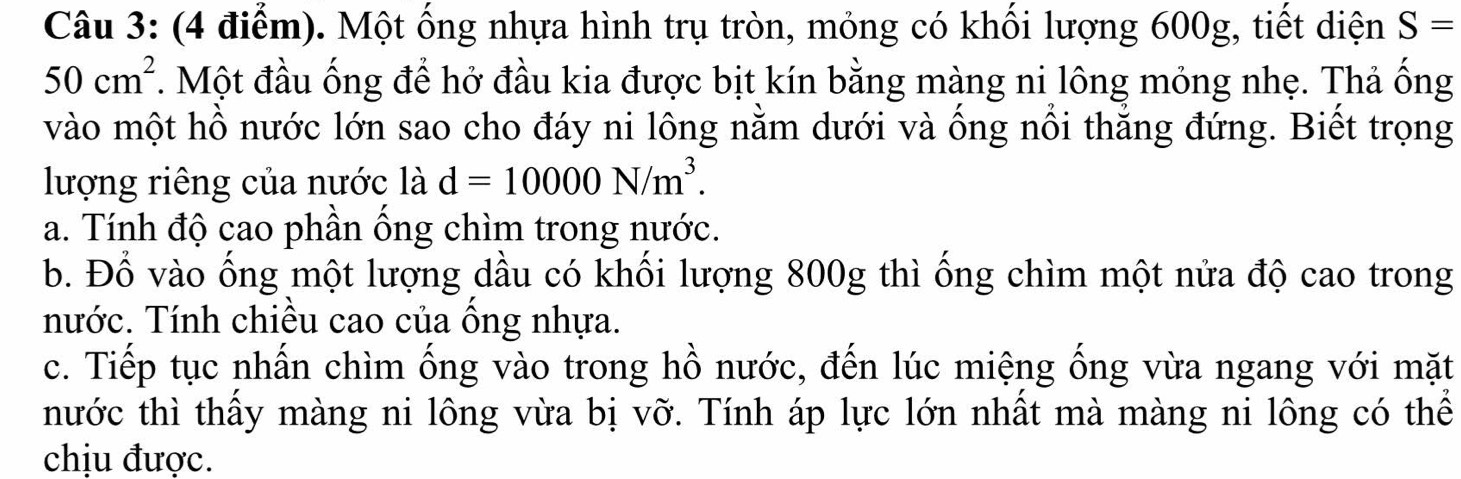 Một ống nhựa hình trụ tròn, mỏng có khối lượng 600g, tiết diện S=
50cm^2. Một đầu ống để hở đầu kia được bịt kín bằng màng ni lông mỏng nhẹ. Thả ống 
vào một hồ nước lớn sao cho đáy ni lông nằm dưới và ống nổi thắng đứng. Biết trọng 
lượng riêng của nước là d=10000N/m^3. 
a. Tính độ cao phần ống chìm trong nước. 
b. Đổ vào ống một lượng dầu có khối lượng 800g thì ống chìm một nửa độ cao trong 
nước. Tính chiều cao của ông nhựa. 
c. Tiếp tục nhấn chìm ống vào trong hồ nước, đến lúc miệng ống vừa ngang với mặt 
nước thì thầy màng ni lông vừa bị vỡ. Tính áp lực lớn nhất mà màng ni lông có thể 
chịu được.