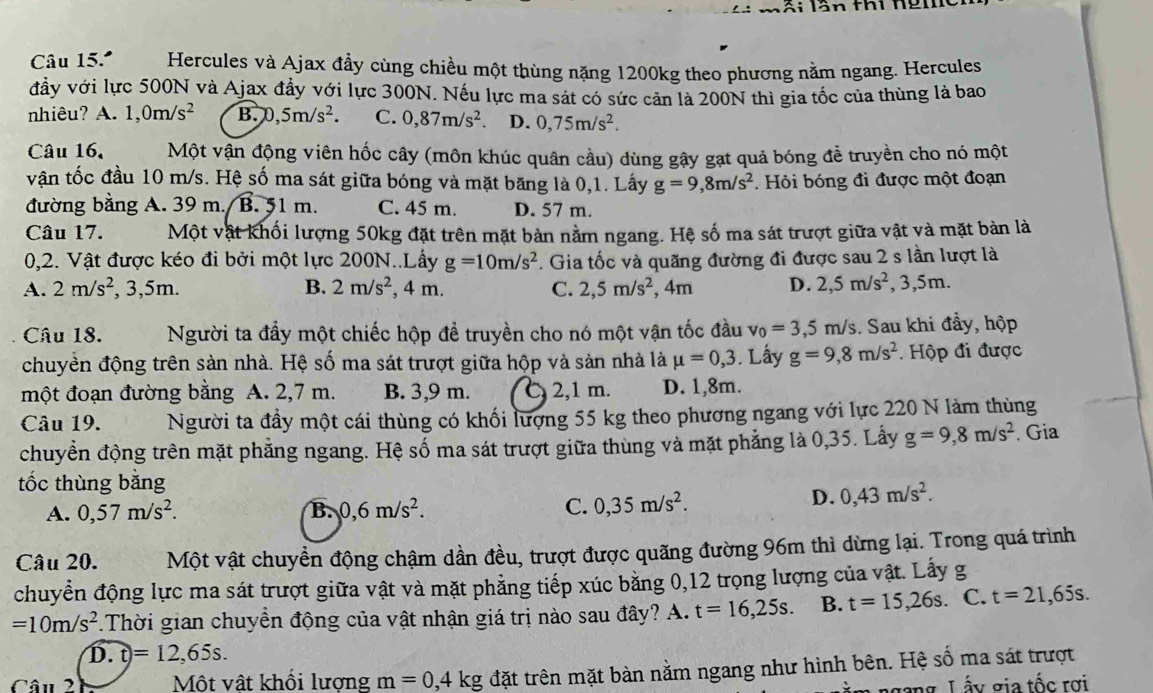 mối lần thi hgm
Câu 15.º Hercules và Ajax đầy cùng chiều một thùng nặng 1200kg theo phương nằm ngang. Hercules
đầy với lực 500N và Ajax đầy với lực 300N. Nếu lực ma sát có sức cản là 200N thì gia tốc của thùng là bao
nhiêu? A. 1,0m/s^2 B. 0,5m/s^2. C. 0,87m/s^2 D. 0,75m/s^2.
Câu 16. Một vận động viên hốc cây (môn khúc quân cầu) dùng gậy gạt quả bóng để truyền cho nó một
vận tốc đầu 10 m/s. Hệ số ma sát giữa bóng và mặt băng là 0,1. Lấy g=9,8m/s^2.  Hỏi bóng đi được một đoạn
đường bằng A. 39 m. B. 51 m. C. 45 m. D. 57 m.
Câu 17. Một vật khối lượng 50kg đặt trên mặt bàn nằm ngang. Hệ số ma sát trượt giữa vật và mặt bàn là
0,2. Vật được kéo đi bởi một lực 200N..Lấy g=10m/s^2. Gia tốc và quãng đường đi được sau 2 s lần lượt là
A. 2m/s^2 , 3,5m. B. 2m/s^2 , 4 m. C. 2,5m/s^2 , 4m D. 2,5m/s^2,3,5m.
Câu 18. Người ta đầy một chiếc hộp đề truyền cho nó một vận tốc đầu v_0=3,5m/s. Sau khi đẩy, hộp
chuyền động trên sàn nhà. Hệ số ma sát trượt giữa hộp và sản nhà là mu =0,3. Lấy g=9,8m/s^2 Hộp đi được
một đoạn đường bằng A. 2,7 m. B. 3,9 m. 2,1 m. D. 1,8m.
Câu 19. Người ta đầy một cái thùng có khối lượng 55 kg theo phương ngang với lực 220 N làm thùng
chuyền động trên mặt phẳng ngang. Hệ số ma sát trượt giữa thùng và mặt phẳng là 0,35. Lấy g=9,8m/s^2. Gia
tốc thùng băng
A. 0,57m/s^2. B. 0,6m/s^2. C. 0,35m/s^2.
D. 0,43m/s^2.
Câu 20. Một vật chuyền động chậm dần đều, trượt được quãng đường 96m thì dừng lại. Trong quá trình
chuyển động lực ma sát trượt giữa vật và mặt phẳng tiếp xúc băng 0,12 trọng lượng của vật. Lấy g
=10m/s^2 *.Thời gian chuyển động của vật nhận giá trị nào sau đây? A. t=16,25s. B. t=15,26s. C. t=21,65s.
widehat D.t=12,65s.
Câu 2 Một vật khối lượng m=0,4kg đặt trên mặt bàn nằm ngang như hình bên. Hệ số ma sát trượt
ngang Lấy gia tốc rơi