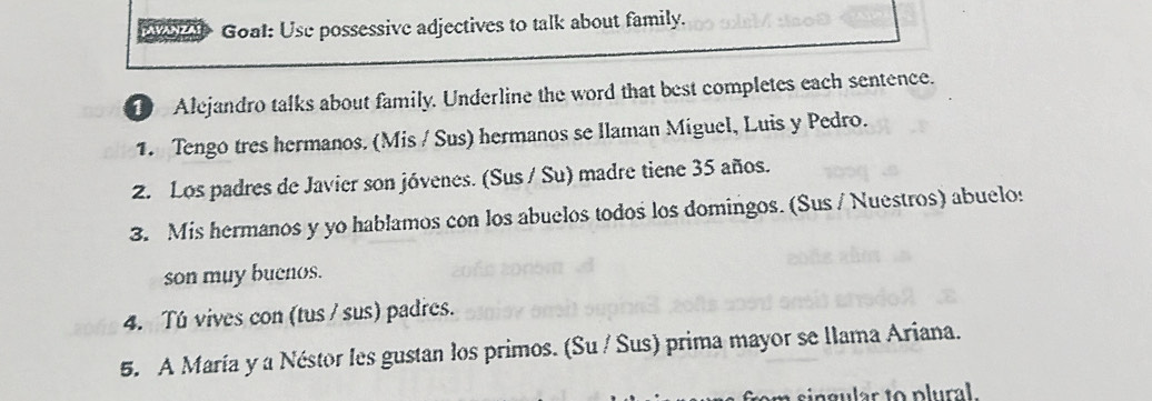 Goat: Use possessive adjectives to talk about family. 
1 Alejandro talks about family. Underline the word that best completes each sentence. 
1. Tengo tres hermanos. (Mis / Sus) hermanos se llaman Miguel, Luis y Pedro. 
2. Los padres de Javier son jóvenes. (Sus / Su) madre tiene 35 años. 
3. Mis hermanos y yo hablamos con los abuelos todos los domingos. (Sus / Nuestros) abuelo: 
son muy buenos. 
4. Tú vives con (tus / sus) padres. 
5. A María y a Néstor les gustan los primos. (Su / Sus) prima mayor se llama Ariana.