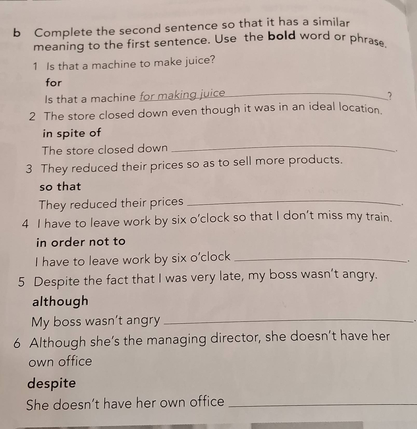 Complete the second sentence so that it has a similar 
meaning to the first sentence. Use the bold word or phrase. 
1 Is that a machine to make juice? 
for 
Is that a machine for making juice_ ? 
2 The store closed down even though it was in an ideal location. 
_ 
in spite of 
The store closed down 
. 
3 They reduced their prices so as to sell more products. 
so that 
They reduced their prices_ 
. 
4 I have to leave work by six o’clock so that I don’t miss my train. 
in order not to 
I have to leave work by six o’clock_ 
5 Despite the fact that I was very late, my boss wasn’t angry. 
although 
My boss wasn’t angry_ 
、 
6 Although she’s the managing director, she doesn’t have her 
own office 
despite 
She doesn’t have her own office_