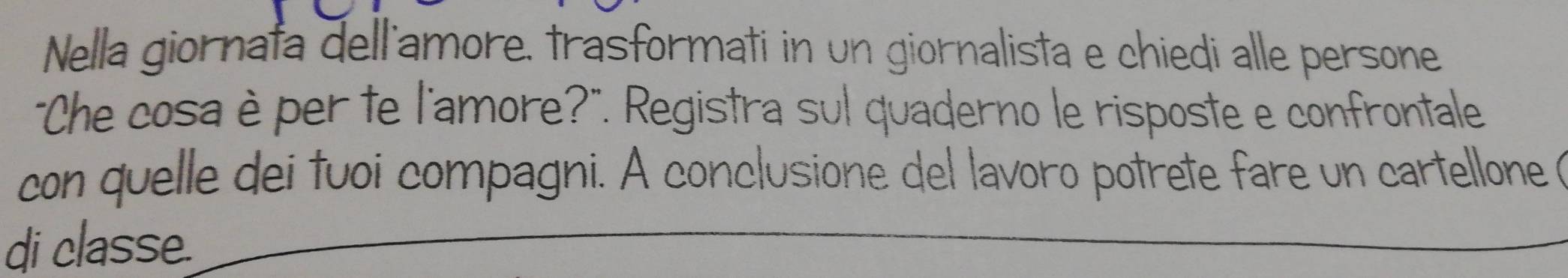 Nella giornata dell'amore, trasformati in un giornalista e chiedi alle persone 
"Che cosa è per te l'amore?". Registra sul quaderno le risposte e confrontale 
con quelle dei tuoi compagni. A conclusione del lavoro potrete fare un cartellone ( 
di classe.