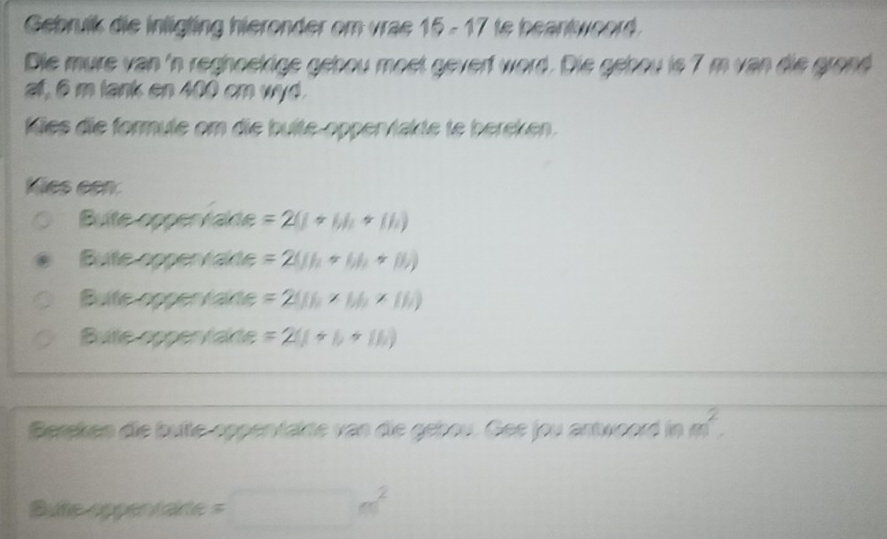 Gebruik die inligting hieronder om vrae 15 - 17 te beantwoord.
Die mure van 'n reghoekige gebou moet geverf word. Die gebou is 7 m van die grond
af, 6 m lank en 400 cm wyd.
Miles die formute om die bulte-opper/lakte te bereken.
Kies een:
Bulte oppervalte =2(1+6h+(h)
Bute oppervakte =2(11_1+61_2+11_2)
Bute opper talte =2(Jh* M_2* Ih)
Bute oppentakte =2(1+1)+(11)
Bersken die bufte opperfakte van die gebou. Gee jou antwoord in m^2. 
Bute opper tate =□ m^2