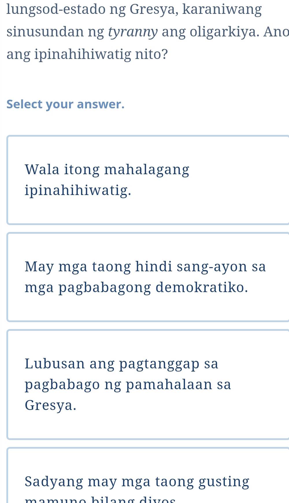 lungsod-estado ng Gresya, karaniwang
sinusundan ng tyranny ang oligarkiya. Ano
ang ipinahihiwatig nito?
Select your answer.
Wala itong mahalagang
ipinahihiwatig.
May mga taong hindi sang-ayon sa
mga pagbabagong demokratiko.
Lubusan ang pagtanggap sa
pagbabago ng pamahalaan sa
Gresya.
Sadyang may mga taong gusting
mamune bilang dives