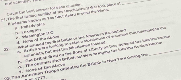 and scientist. He
Circle the best answer for each question.
21.The first armed conflict of the Revolutionary War took place at
_
It became known as The Shot Heard Around the World.
a. Philadelphia
b. Lexington
c. Washington D.C.
22. What caused the first battle of the American Revolution?
d. None of the Above
a. British were looking to seize a storehouse of weapons that belonged to the
colonists, but met the Minutemen instead.
b. The British fired on the Sons of Liberty as they dumped tea into the harbor
c. The colonist shot British soldiers bringing tea into the Boston Harbor.
23.The American Troops defeated the British in New York during the
d. None of the Above
of 1777.