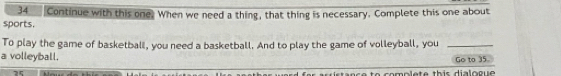 Continue with this one. When we need a thing, that thing is necessary. Complete this one about 
sports. 
To play the game of basketball, you need a basketball. And to play the game of volleyball, you_ 
a volleyball. Go to 35
35 
nc e to complete this dialogue