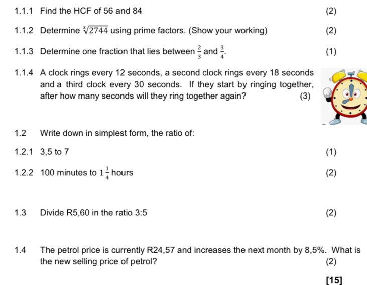 Find the HCF of 56 and 84 (2) 
1.1.2 Determine sqrt[3](2744) using prime factors. (Show your working) (2) 
1.1.3 Determine one fraction that lies between  2/3  and  3/4 . (1) 
1.1.4 A clock rings every 12 seconds, a second clock rings every 18 seconds
and a third clock every 30 seconds. If they start by ringing together, 
after how many seconds will they ring together again? (3) 
1.2 Write down in simplest form, the ratio of: 
1.2.1 3, 5 to 7 (1) 
1.2.2 100 minutes to 1 1/4  hours (2) 
1.3 Divide R5,60 in the ratio 3:5 (2) 
1.4 The petrol price is currently R24,57 and increases the next month by 8,5%. What is 
the new selling price of petrol? (2) 
[15]