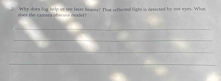 Why does fog help us see laser beams? That reflected light is detected by our eyes. What 
does the camera obscura model? 
_ 
_ 
_ 
_