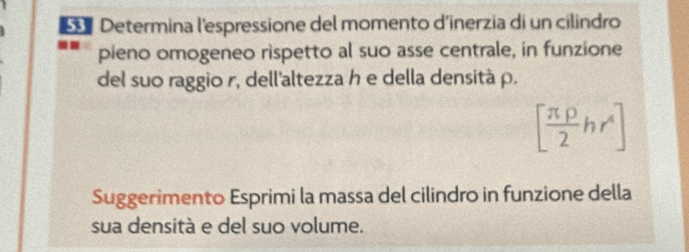 Determina l'espressione del momento d'inerzia di un cilindro 
pieno omogeneo rispetto al suo asse centrale, in funzione 
del suo raggio r, dell'altezza h e della densità ρ.
[ π rho /2 hr^4]
Suggerimento Esprimi la massa del cilindro in funzione della 
sua densità e del suo volume.