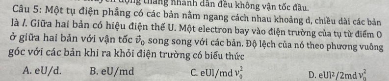 tộng tháng nhanh dẫn đều không vận tốc đầu.
Câu 5: Một tụ điện phẳng có các bản nằm ngang cách nhau khoảng d, chiều dài các bản
là /. Giữa hai bản có hiệu điện thế U. Một electron bay vào điện trường của tụ từ điểm O
ở giữa hai bản với vận tốc vector v_0 song song với các bản. Độ lệch của nó theo phương vuông
góc với các bản khi ra khỏi điện trường có biểu thức
A. eU/d. B. eU/md C. eUl/md v_0^2 D. eUl²/2md v_0^2