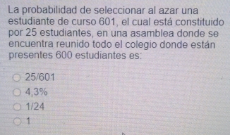 La probabilidad de seleccionar al azar una
estudiante de curso 601, el cual está constituido
por 25 estudiantes, en una asamblea donde se
encuentra reunido todo el colegio donde están
presentes 600 estudiantes es:
25/601
4,3%
1/24
1