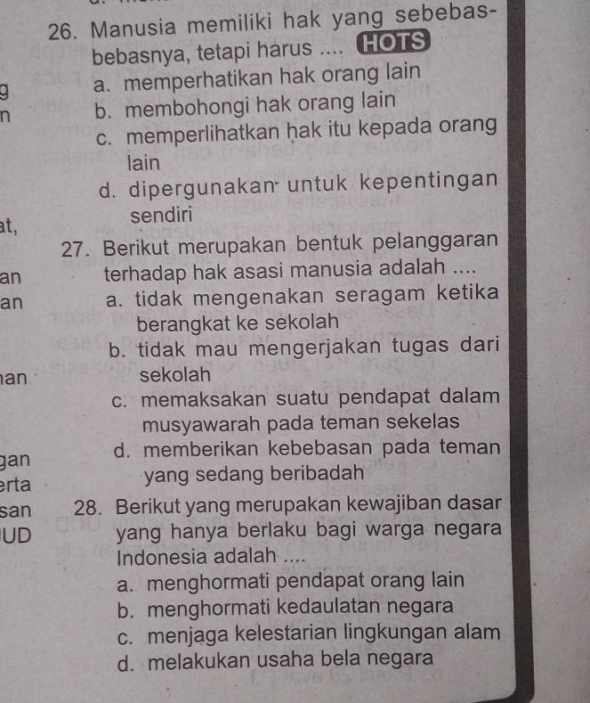 Manusia memiliki hak yang sebebas-
bebasnya, tetapi harus .... HOTS
. a. memperhatikan hak orang lain
n b. membohongi hak orang lain
c. memperlihatkan hak itu kepada orang
lain
d. dipergunakan untuk kepentingan
at, sendiri
27. Berikut merupakan bentuk pelanggaran
an terhadap hak asasi manusia adalah ....
an a. tidak mengenakan seragam ketika
berangkat ke sekolah
b. tidak mau mengerjakan tugas dari
an
sekolah
c. memaksakan suatu pendapat dalam
musyawarah pada teman sekelas
gan d. memberikan kebebasan pada teman
erta yang sedang beribadah 
san 28. Berikut yang merupakan kewajiban dasar
UD yang hanya berlaku bagi warga negara 
Indonesia adalah ....
a. menghormati pendapat orang lain
b. menghormati kedaulatan negara
c. menjaga kelestarian lingkungan alam
d. melakukan usaha bela negara