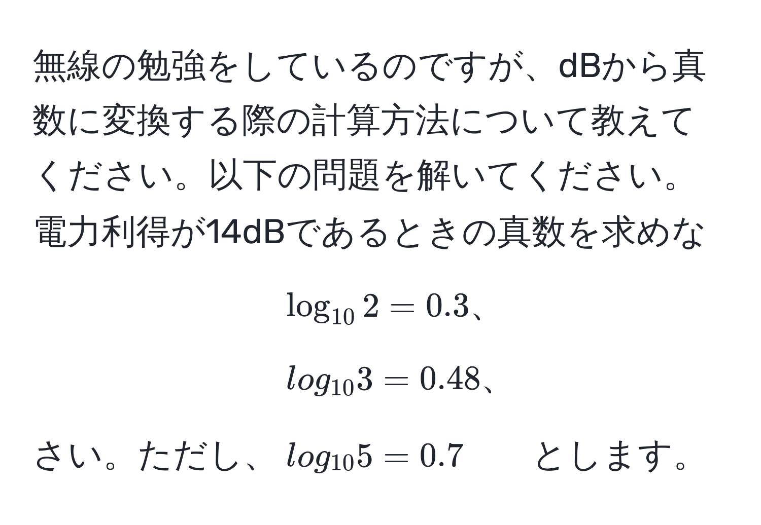 無線の勉強をしているのですが、dBから真数に変換する際の計算方法について教えてください。以下の問題を解いてください。電力利得が14dBであるときの真数を求めなさい。ただし、$log_10 2 = 0.3、log_10 3 = 0.48、log_10 5 = 0.7$ とします。