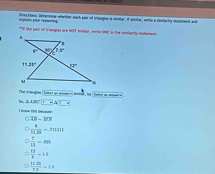 Directions: Determine whether each pair of triangles is similar. If similar, write a similarity statement and
explain your reasoning.
**If the pair of triangles are NOT similar, write DNE in the similarity statement.
The triangles Select an answer simliar, by  Select an answer.
So, △ ABC ? △ ?
I know this because:
overline ABsim overline MN
 8/11.25 =.71111
 7/12 =.625
 12/8 =1.5
 (11.25)/7.5 =1.5