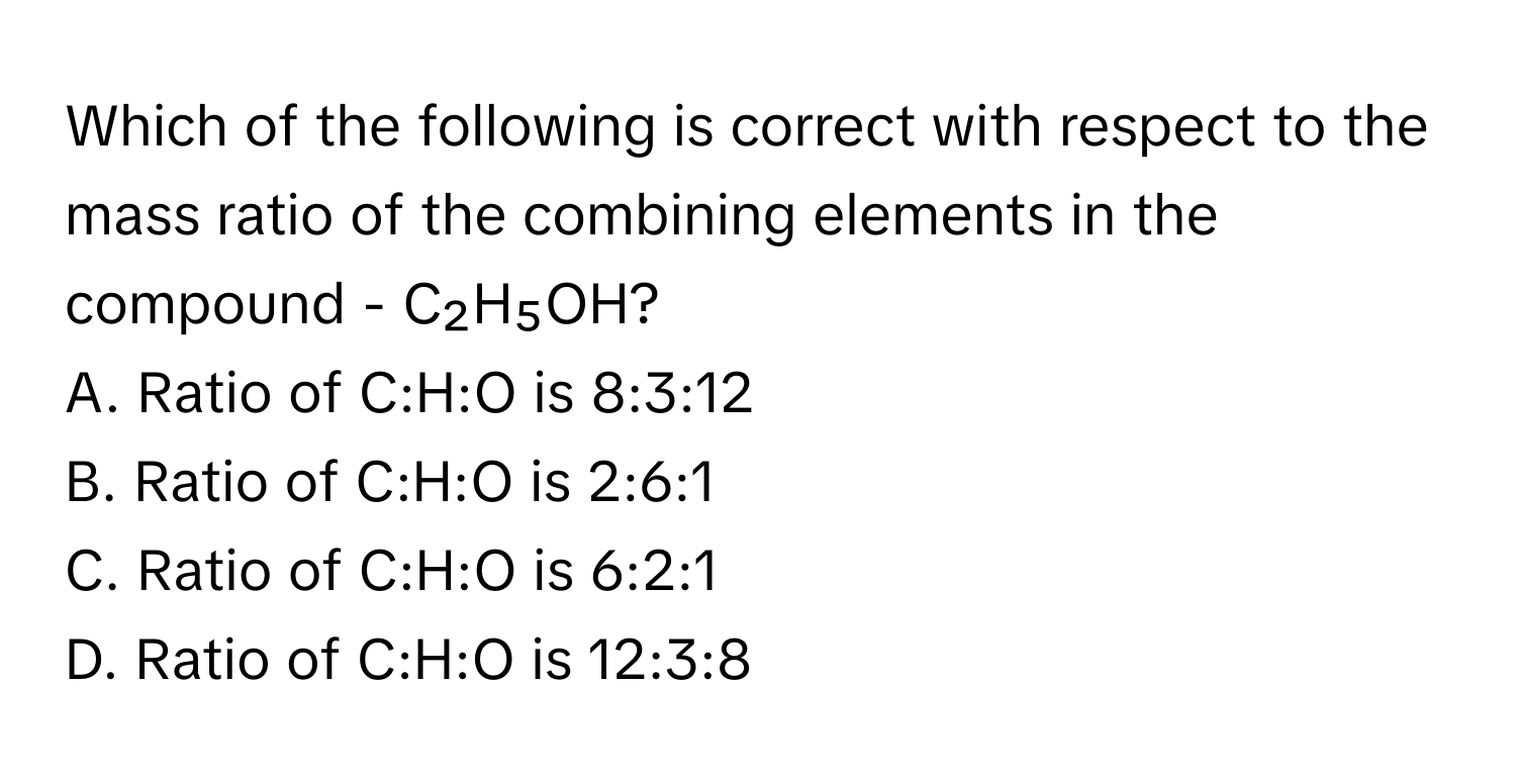 Which of the following is correct with respect to the mass ratio of the combining elements in the compound - C₂H₅OH?

A. Ratio of C:H:O is 8:3:12
B. Ratio of C:H:O is 2:6:1
C. Ratio of C:H:O is 6:2:1
D. Ratio of C:H:O is 12:3:8