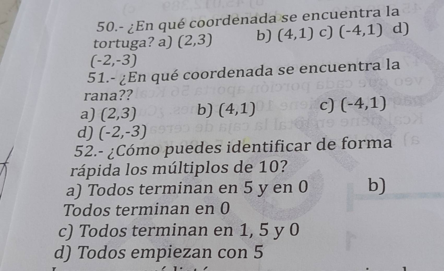 50.- ¿En qué coordenada se encuentra la
tortuga? a) (2,3)
b) (4,1) c) (-4,1) d)
(-2,-3)
51.- ¿En qué coordenada se encuentra la
rana??
a) (2,3)
b) (4,1)
c) (-4,1)
d) (-2,-3)
52.- ¿Cómo puedes identificar de forma
rápida los múltiplos de 10?
a) Todos terminan en 5 y en 0
b)
Todos terminan en 0
c) Todos terminan en 1, 5 y 0
d) Todos empiezan con 5