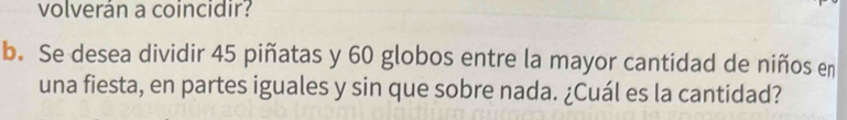 volverán a coincidir? 
b. Se desea dividir 45 piñatas y 60 globos entre la mayor cantidad de niños en 
una fiesta, en partes iguales y sin que sobre nada. ¿Cuál es la cantidad?