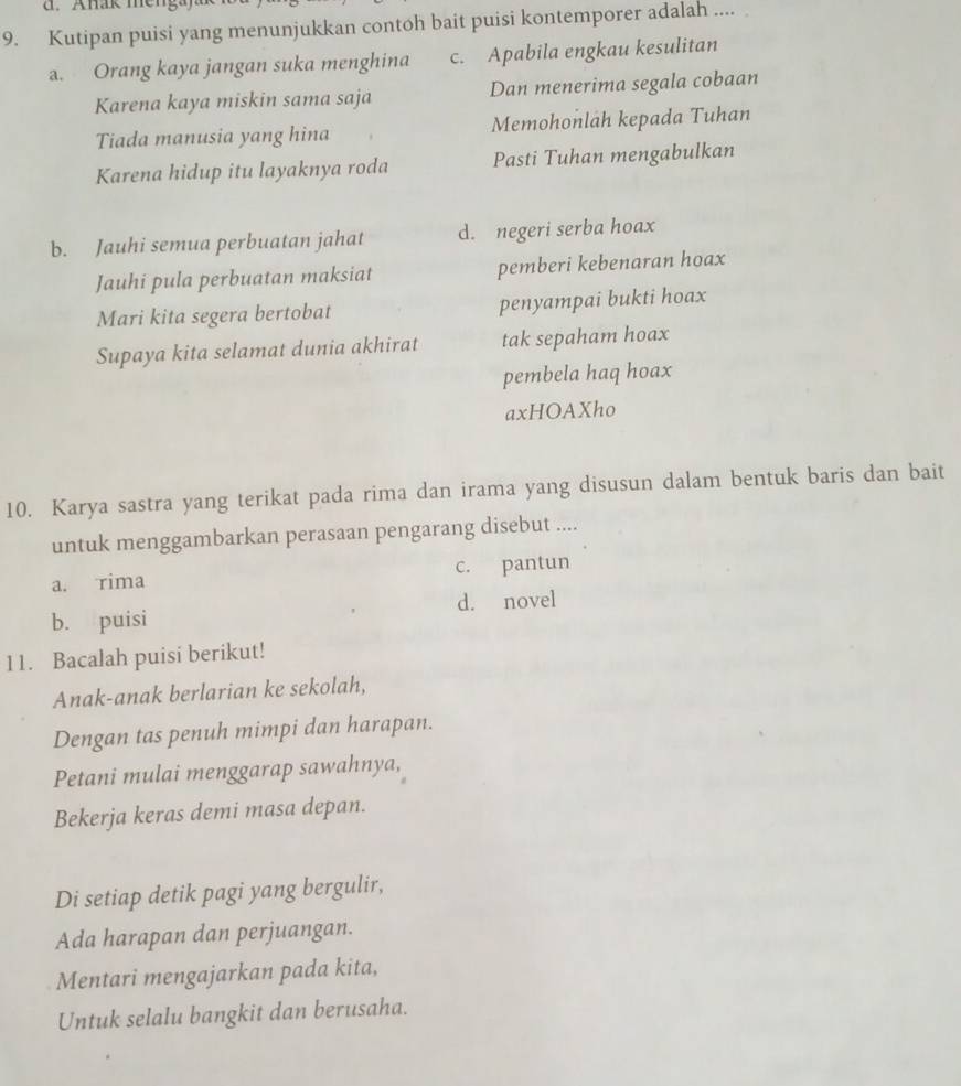 Anak men
9. Kutipan puisi yang menunjukkan contoh bait puisi kontemporer adalah ....
a. Orang kaya jangan suka menghina c. Apabila engkau kesulitan
Karena kaya miskin sama saja Dan menerima segala cobaan
Tiada manusia yang hina Memohonlah kepada Tuhan
Karena hidup itu layaknya roda Pasti Tuhan mengabulkan
b. Jauhi semua perbuatan jahat d. negeri serba hoax
Jauhi pula perbuatan maksiat pemberi kebenaran hoax
Mari kita segera bertobat penyampai bukti hoax
Supaya kita selamat dunia akhirat tak sepaham hoax
pembela haq hoax
axHOAXho
10. Karya sastra yang terikat pada rima dan irama yang disusun dalam bentuk baris dan bait
untuk menggambarkan perasaan pengarang disebut ....
a. rima c. pantun
d. novel
b. puisi
11. Bacalah puisi berikut!
Anak-anak berlarian ke sekolah,
Dengan tas penuh mimpi dan harapan.
Petani mulai menggarap sawahnya,
Bekerja keras demi masa depan.
Di setiap detik pagi yang bergulir,
Ada harapan dan perjuangan.
Mentari mengajarkan pada kita,
Untuk selalu bangkit dan berusaha.