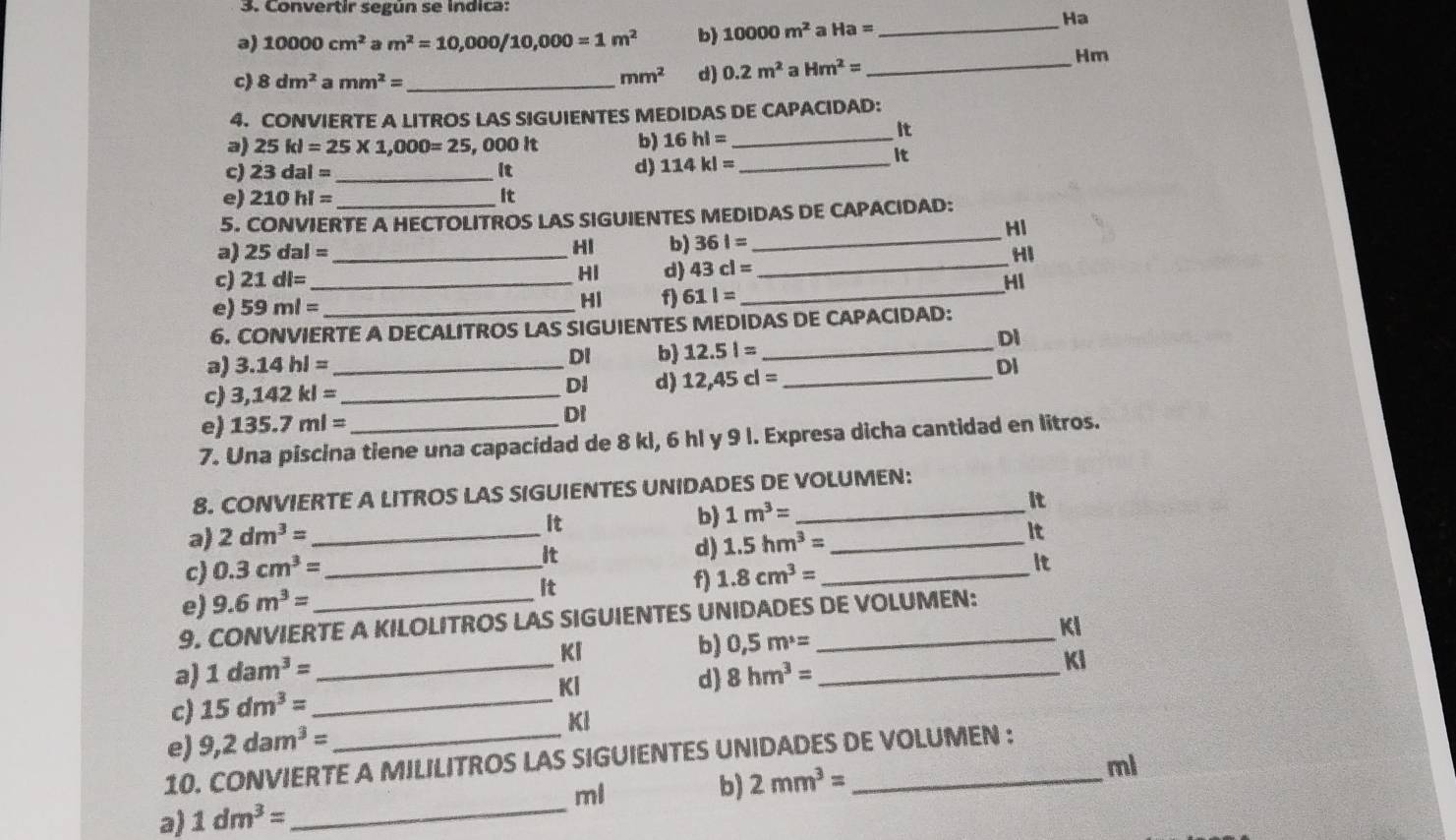 Convertir según se indica:
Ha
a) 10000cm^2 a m^2=10,000/10,000=1m^2 b) 10000m^2 a Ha= _
Hm
c) 8dm^2 amm^2= _
mm^2 d) 0.2m^2a Hm^2= _
4. CONVIERTE A LITROS LAS SIGUIENTES MEDIDAS DE CAPACIDAD:
a) 25kl=25* 1,000=25 , 000 It b) 16hl= _
It
c) 23dal= _it d) 114kl= _
It
e) 210hl= it
5. CO NVIERTE A HECTOLITROS LAS SIGUIENTES MEDIDAS DE CAPACIDAD:
Hi
a) 25dal= _HI b) 361= _
HI
HI d) 43cl=
_
c) 21dl= _HI
e) 59ml= _HI f) 611= _
6. CONVIERTE A DECALITROS LAS SIGUIENTES MEDIDAS DE CAPACIDAD:
DI
DI b) 12.51= _
a) 3.14hl= _DI
DI d) 12,45cl= _
c) 3,142kl= _
e) 135.7ml=
DI
7. Una piscina tiene una capacidad de 8 kl, 6 hl y 9 l. Expresa dicha cantidad en litros.
8. CONVIERTE A LITROS LAS SIGUIENTES UNIDADES DE VOLUMEN:
a) 2dm^3= _It b) 1m^3= __
it
c) 0.3cm^3= It
d) 1.5hm^3=
it
e) 9.6m^3= _It f) 1.8cm^3= _it
9. CONVIERTE A KILOLITROS LAS SIGUIENTES UNIDADES DE VOLUMEN:
Kl
Ki
b) 0,5m^3=
a) 1dam^3= _ 8hm^3= _
KI
Kl
d)
c) 15dm^3= _
e) 9,2dam^3= KI
10. CONVIERTE A MILILITROS LAS SIGUIENTES UNIDADES DE VOLUMEN :
ml
ml
b) 2mm^3=
a) 1dm^3= _