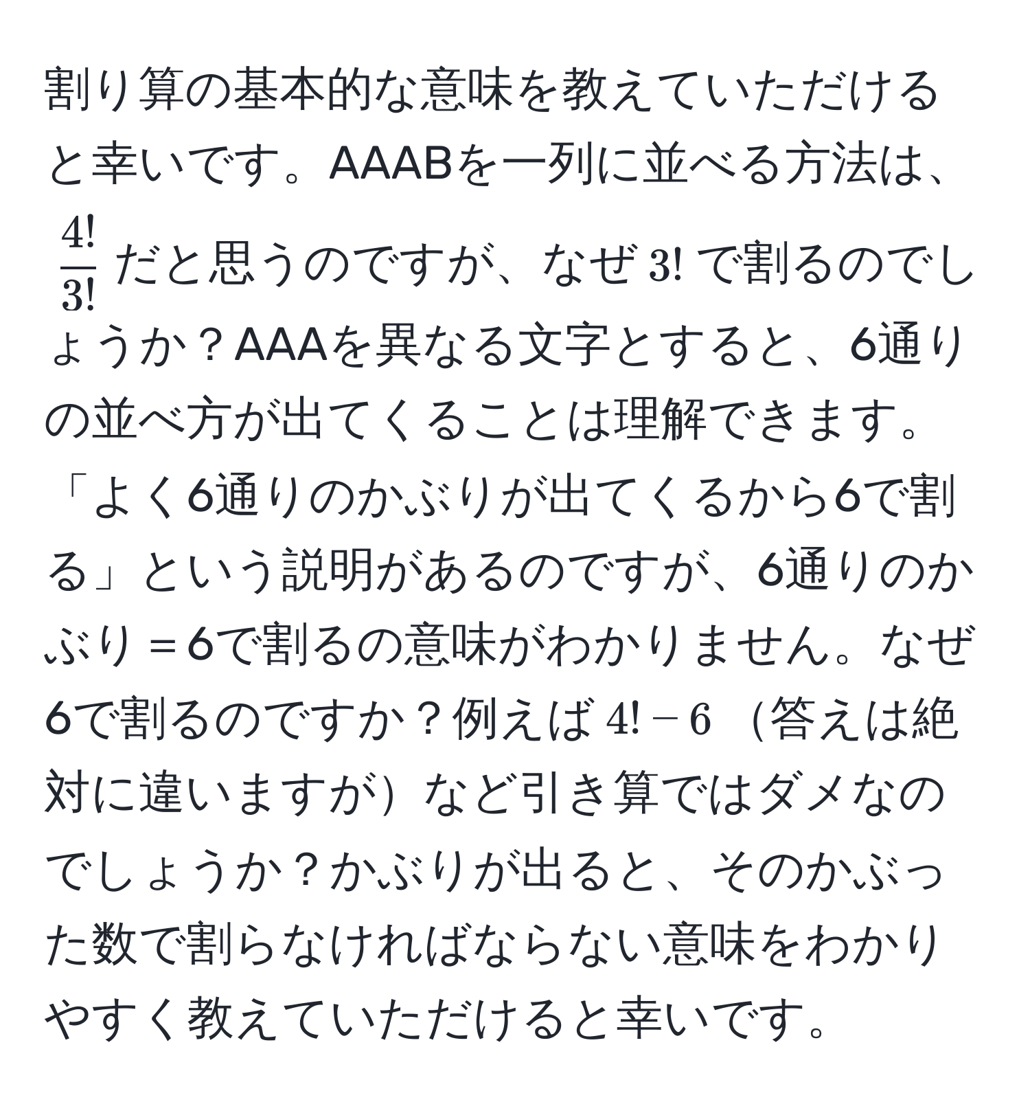 割り算の基本的な意味を教えていただけると幸いです。AAABを一列に並べる方法は、$ 4!/3! $だと思うのですが、なぜ$3!$で割るのでしょうか？AAAを異なる文字とすると、6通りの並べ方が出てくることは理解できます。「よく6通りのかぶりが出てくるから6で割る」という説明があるのですが、6通りのかぶり＝6で割るの意味がわかりません。なぜ6で割るのですか？例えば$4! - 6$答えは絶対に違いますがなど引き算ではダメなのでしょうか？かぶりが出ると、そのかぶった数で割らなければならない意味をわかりやすく教えていただけると幸いです。