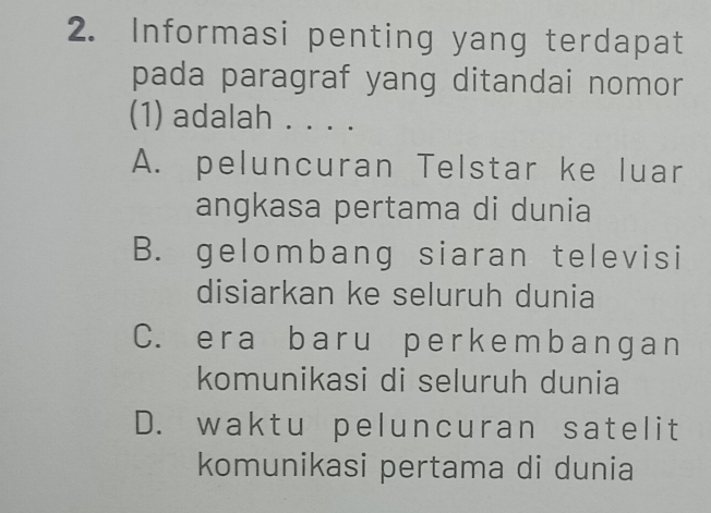 Informasi penting yang terdapat
pada paragraf yang ditandai nomor 
(1) adalah . . . .
A. peluncuran Telstar ke luar
angkasa pertama di dunia
B. gelombang siaran televisi
disiarkan ke seluruh dunia
C. era baru perkembangan
komunikasi di seluruh dunia
D. waktu peluncuran satelit
komunikasi pertama di dunia