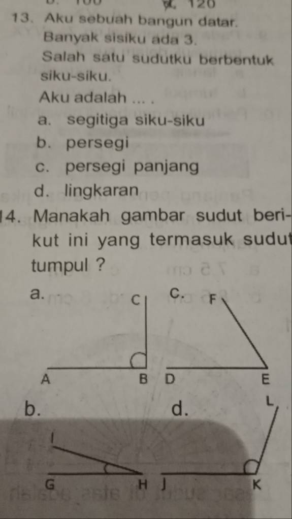 120
13. Aku sebuah bangun datar.
Banyak sisiku ada 3.
Salah satu sudutku berbentuk
siku-siku.
Aku adalah ... .
a. segitiga siku-siku
b. persegi
c. persegi panjang
d. lingkaran
14. Manakah gambar sudut beri-
kut ini yang termasuk sudu.
tumpul ?
b.