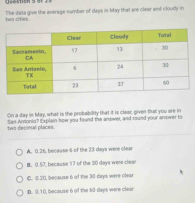 The data give the average number of days in May that are clear and cloudy in
two cities.
On a day in May, what is the probability that it is clear, given that you are in
San Antonio? Explain how you found the answer, and round your answer to
two decimal places.
A. 0.26, because 6 of the 23 days were clear
B. 0.57, because 17 of the 30 days were clear
C. 0.20, because 6 of the 30 days were clear
D. 0.10, because 6 of the 60 days were clear