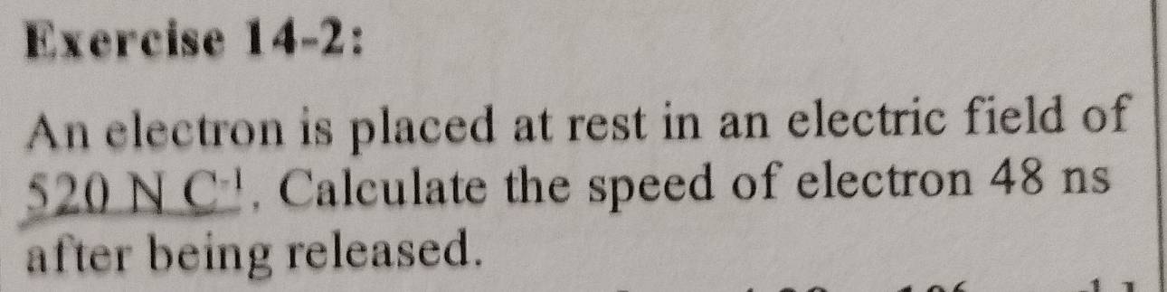 Exercise 14-2: 
An electron is placed at rest in an electric field of
_ 520NC^(-1) , Calculate the speed of electron 48 ns 
after being released.