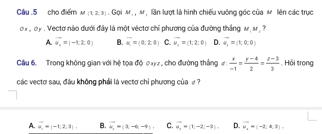 Câu .5 cho điểm M(1;2;3). Gọi M_1, M_2 lần lượt là hình chiếu vuông góc của M lên các trục
0 x , oy. Vectơ nào dưới đây là một véctơ chỉ phương của đường thẳng M_1M_2 ?
A. vector u_4=(-1;2;0) B. vector u_1=(0;2;0) C. vector u_2=(1;2;0) D. vector u_2=(1;0;0)
Câu 6. Trong không gian với hệ tọa độ 0xyz , cho đường thắng đ :  x/-1 = (y-4)/2 = (z-3)/3  , Hỏi trong
các vectơ sau, đâu không phải là vectơ chỉ phương của £ ?
A. vector u_1=(-1;2;3). B. vector u_2=(3;-6;-9). C. vector u_3=(1;-2;-3). D. vector u_4=(-2;4;3).