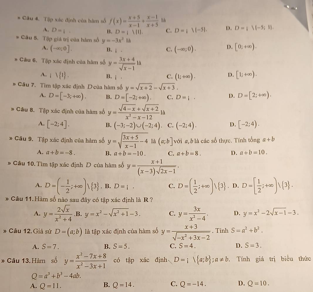 Tập xác định của hàm số f(x)= (x+5)/x-1 + (x-1)/x+5  là
A. D=|. C. D=i|(-5). D. D= 1(-5;1),
B. D= 1|1 .
* Cầu 5. Tập giá trị của hàm số y=-3x^2la
A. (-∈fty ;0]. (-∈fty ;0). D. [0;+∈fty ).
B. i.
C.
* Câu 6. Tập xác định của hàm số y= (3x+4)/sqrt(x-1) la
A. i 1 . [1;+∈fty ).
B. i· C. (1;+∈fty ).
D.
» Câu 7. Tìm tập xác định Dcủa hàm số y=sqrt(x+2)-sqrt(x+3).
A. D=[-3;+∈fty ). B. D=[-2;+∈fty ). C. D=i.
D. D=[2;+∈fty ).
» Câu 8. Tập xác định của hàm số y= (sqrt(4-x)+sqrt(x+2))/x^2-x-12 la
A. [-2;4]. (-3;-2)∪ (-2;4)· C. (-2;4). [-2;4).
B.
D.
* Câu 9. Tập xác định của hàm số y=sqrt(frac 3x+5)x-1-4 là (a;b] với a,blà các số thực. Tính tổng a+b
A. a+b=-8. B. a+b=-10. C. a+b=8. D. a+b=10.
» Câu 10. Tìm tập xác định D của hàm số y= (x+1)/(x-3)sqrt(2x-1) .
A. D=(- 1/2 ;+∈fty )vee  3. B. D=i· C. D=( 1/2 ;+∈fty )vee  3. D. D=[ 1/2 ;+∈fty )/ 3 .
Câu 11.Hàm số nào sau đây có tập xác định là R ?
A. y= 2sqrt(x)/x^2+4  .B. y=x^2-sqrt(x^2+1)-3. C. y= 3x/x^2-4 . D. y=x^2-2sqrt(x-1)-3.
» Câu 12. Giả sử D=(a;b) là tập xác định của hàm số y= (x+3)/sqrt(-x^2+3x-2) .. Tính S=a^2+b^2.
A. S=7. B. S=5. C. S=4. D. S=3.
» Câu 13.Hàm số y= (x^2-7x+8)/x^2-3x+1  có tập xác định D=i a;b ;a!= b.. Tính giá trị biểu thức
Q=a^3+b^3-4ab.
A. Q=11. B. Q=14. C. Q=-14. D. Q=10.