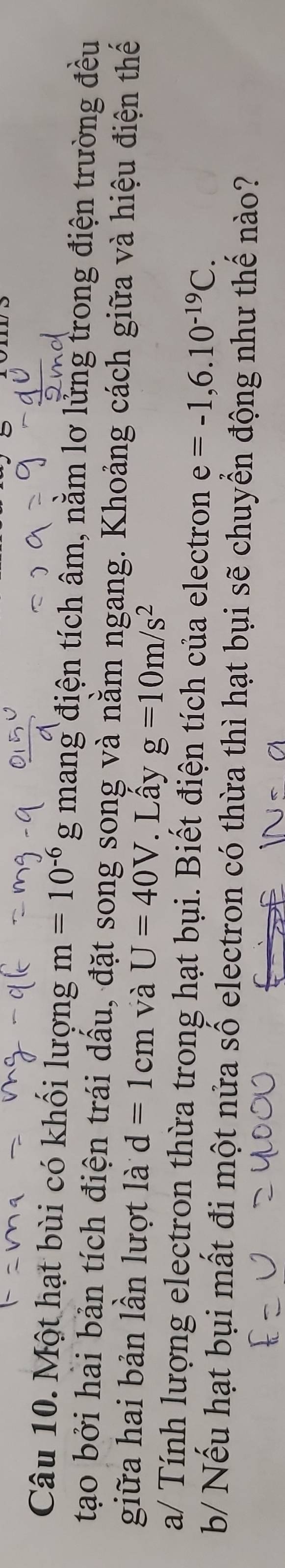 Một hạt bùi có khối lượng m=10^(-6)g mang điện tích âm, nằm lơ lửng trong điện trường đều 
tạo bởi hài bản tích điện trái dấu, đặt song song và nằm ngang. Khoảng cách giữa và hiệu điện thế 
giữa hai bản lần lượt là d=1cm và U=40V. Lấy g=10m/s^2
a/ Tính lượng electron thừa trong hạt bụi. Biết điện tích của electron e=-1,6.10^(-19)C. 
b/ Nếu hạt bụi mất đi một nửa số electron có thừa thì hạt bụi sẽ chuyển động như thế nào?