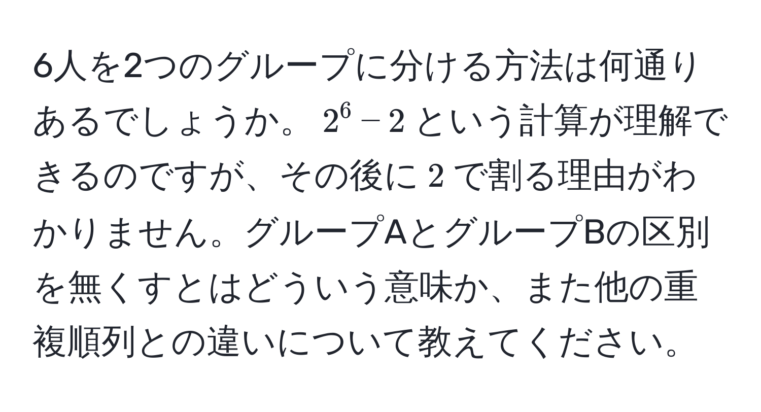 6人を2つのグループに分ける方法は何通りあるでしょうか。$2^6 - 2$という計算が理解できるのですが、その後に$2$で割る理由がわかりません。グループAとグループBの区別を無くすとはどういう意味か、また他の重複順列との違いについて教えてください。