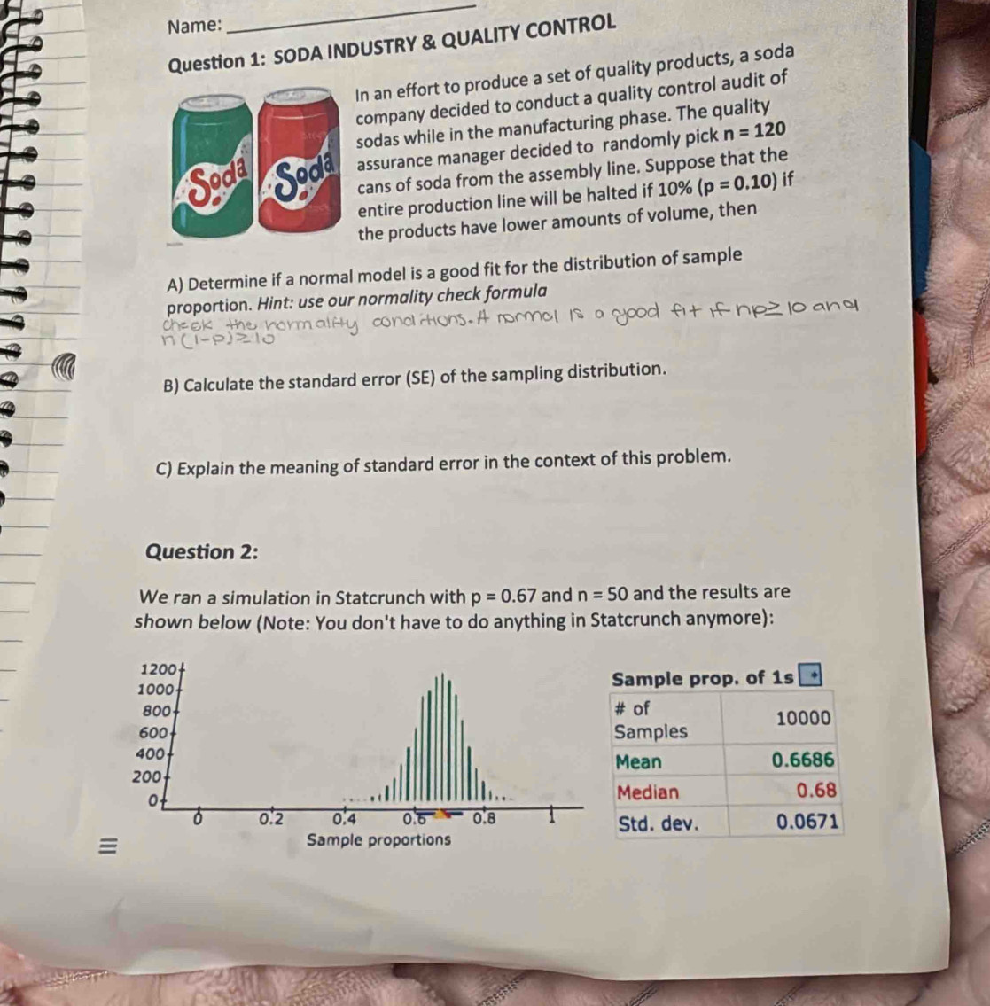 Name: 
_ 
Question 1: SODA INDUSTRY & QUALITY CONTROL 
In an effort to produce a set of quality products, a soda 
company decided to conduct a quality control audit of 
sodas while in the manufacturing phase. The quality 
assurance manager decided to randomly pick n=120
cans of soda from the assembly line. Suppose that the 
entire production line will be halted if 10% (p=0.10) if 
the products have lower amounts of volume, then 
A) Determine if a normal model is a good fit for the distribution of sample 
proportion. Hint: use our normality check formula 

B) Calculate the standard error (SE) of the sampling distribution. 
C) Explain the meaning of standard error in the context of this problem. 
Question 2: 
We ran a simulation in Statcrunch with p=0.67 and n=50 and the results are 
shown below (Note: You don't have to do anything in Statcrunch anymore):